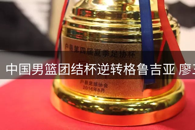 中国男篮团结杯逆转格鲁吉亚 廖三宁18分领衔五人得分上双
