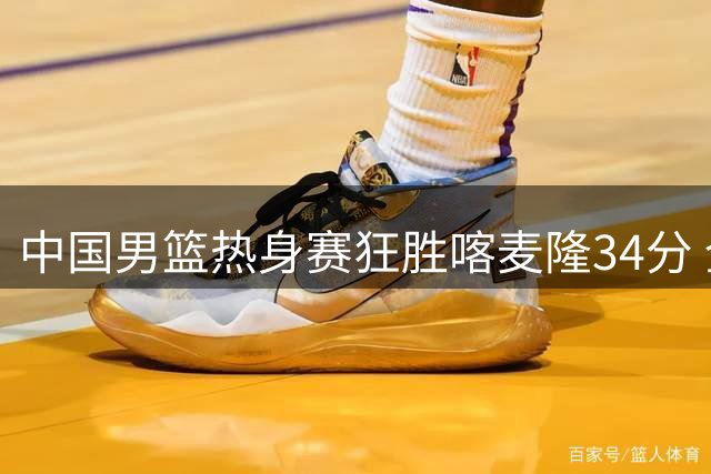 中国男篮热身赛狂胜喀麦隆34分 全队六人得分上双创多项纪录
