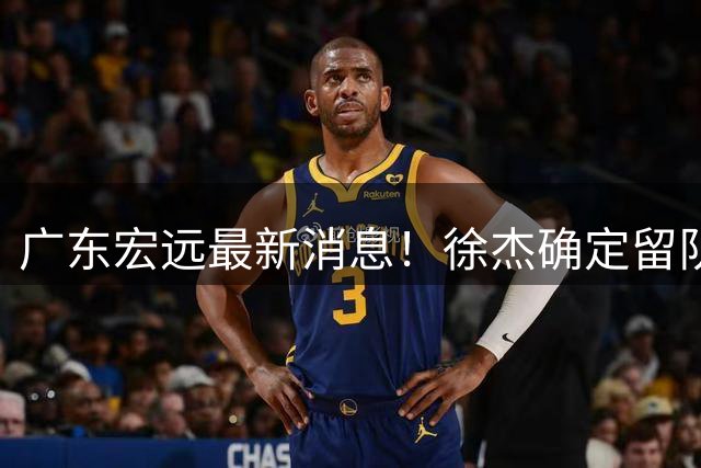 广东宏远最新消息！徐杰确定留队，补充优质中锋，外援进行调整
