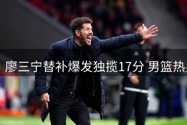 廖三宁替补爆发独揽17分 男篮热身赛不敌新西兰