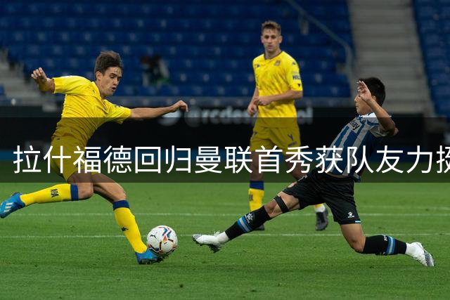 拉什福德回归曼联首秀获队友力挺 马奎尔赞其关键作用