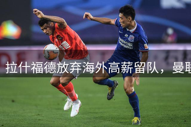 拉什福德放弃海外高薪留队，曼联开启“合同年”新篇章