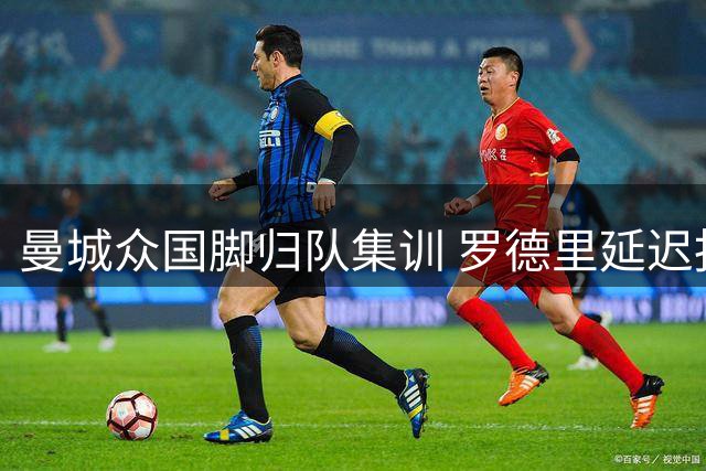 曼城众国脚归队集训 罗德里延迟报到引关注