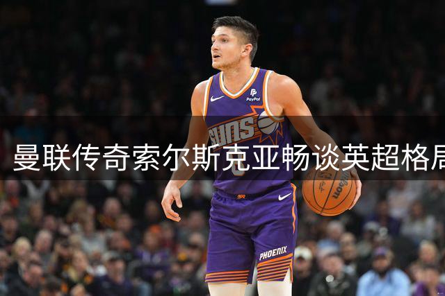 曼联传奇索尔斯克亚畅谈英超格局与执教哲学