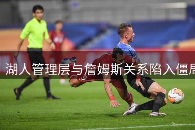 湖人管理层与詹姆斯关系陷入僵局，续约前景扑朔迷离