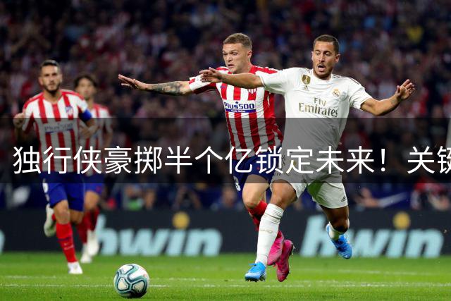 独行侠豪掷半个亿锁定未来！关键锋线悍将续约三年引热议
