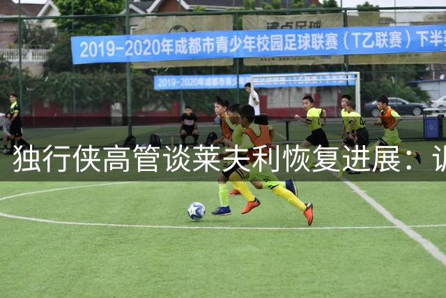 独行侠高管谈莱夫利恢复进展：训练馆成第二家园