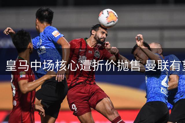 皇马中场核心遭折价抛售 曼联有望低价签下法国铁腰补强短板