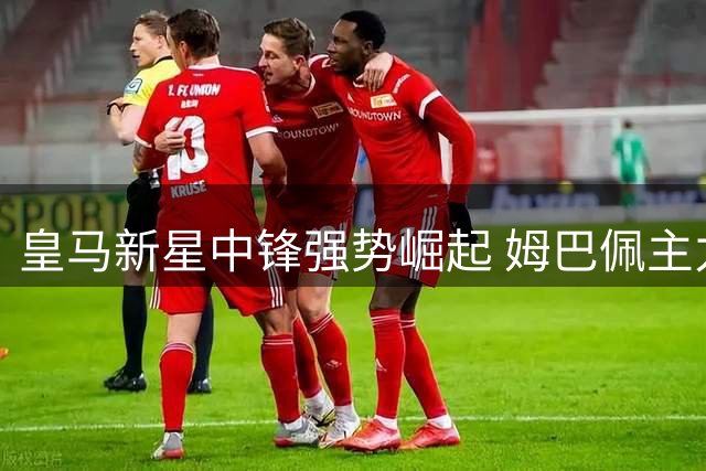 皇马新星中锋强势崛起 姆巴佩主力位置面临挑战
