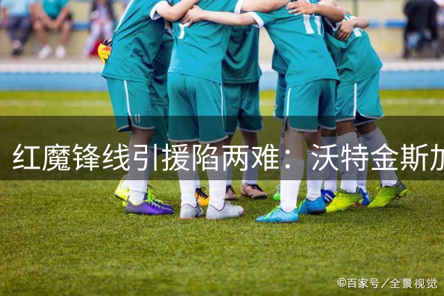 红魔锋线引援陷两难：沃特金斯加盟前提竟是清洗两大高薪球星