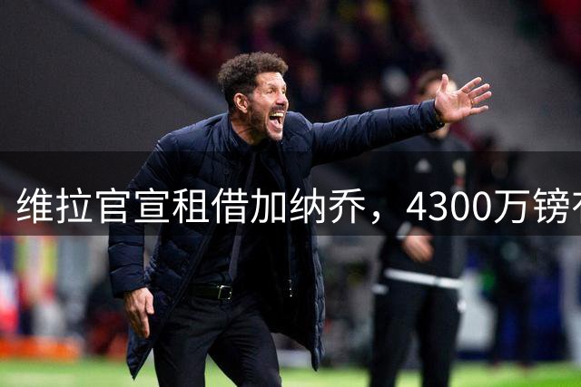 维拉官宣租借加纳乔，4300万镑有条件买断，切尔西握10%分成