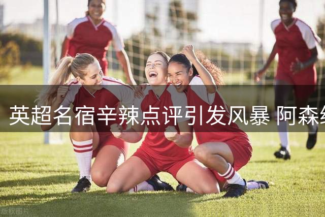 英超名宿辛辣点评引发风暴 阿森纳球迷遭残酷现实打脸