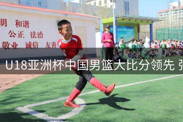 U18亚洲杯中国男篮大比分领先 张懿赵杰15分吕飞燕三分神准